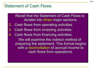 Statement of Cash Flows Recall that the Statement of Cash Flows is divided into  three  major sections. Cash flows from operating activities. Cash flows from investing activities. Cash flows from financing activities. We will examine the indirect method of preparing the statement. This format begins with a  reconciliation  of accrual income to cash flows from operations. 