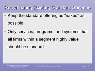 Reevaluating Existing Standard Services Keep the standard offering as “naked” as possible Only services, programs, and systems that all firms within a segment highly value should be standard Business Market Management,  3 rd  edition Chapter 5- 