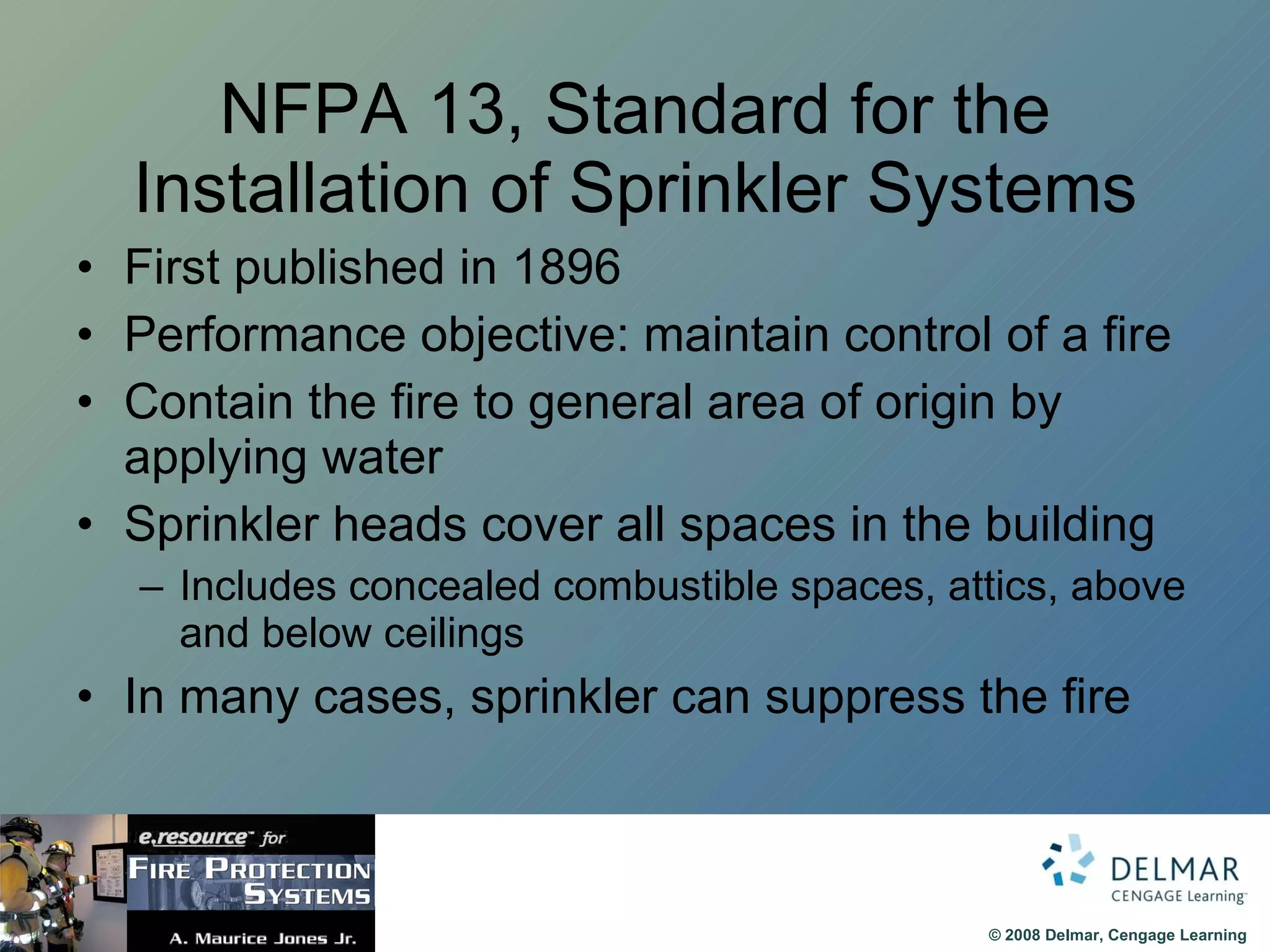 NFPA 13, Standard for the Installation of Sprinkler Systems First published in 1896 Performance objective: maintain control of a fire Contain the fire to general area of origin by applying water Sprinkler heads cover all spaces in the building Includes concealed combustible spaces, attics, above and below ceilings In many cases, sprinkler can suppress the fire  