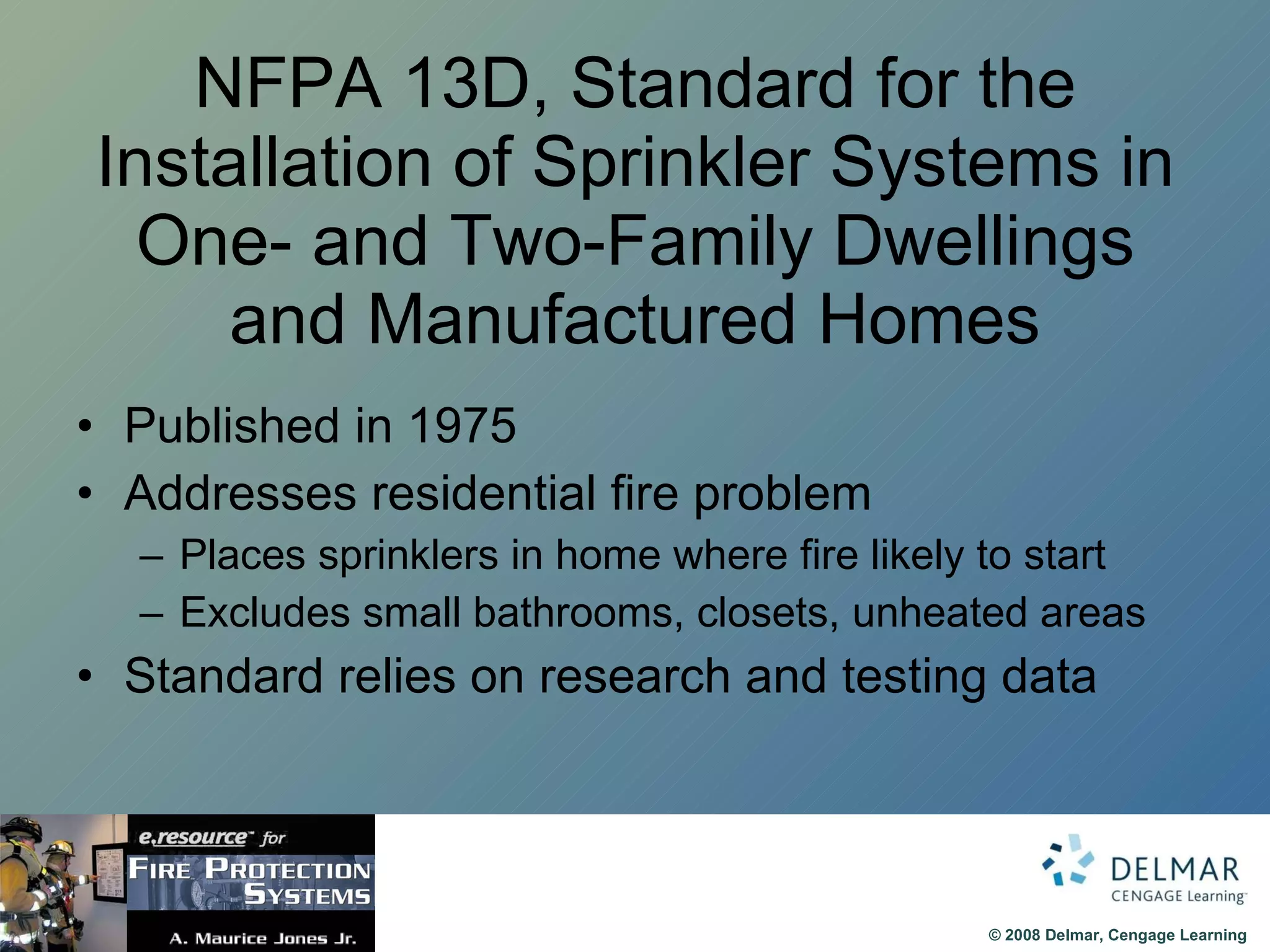NFPA 13D, Standard for the Installation of Sprinkler Systems in One- and Two-Family Dwellings and Manufactured Homes Published in 1975 Addresses residential fire problem Places sprinklers in home where fire likely to start Excludes small bathrooms, closets, unheated areas Standard relies on research and testing data 