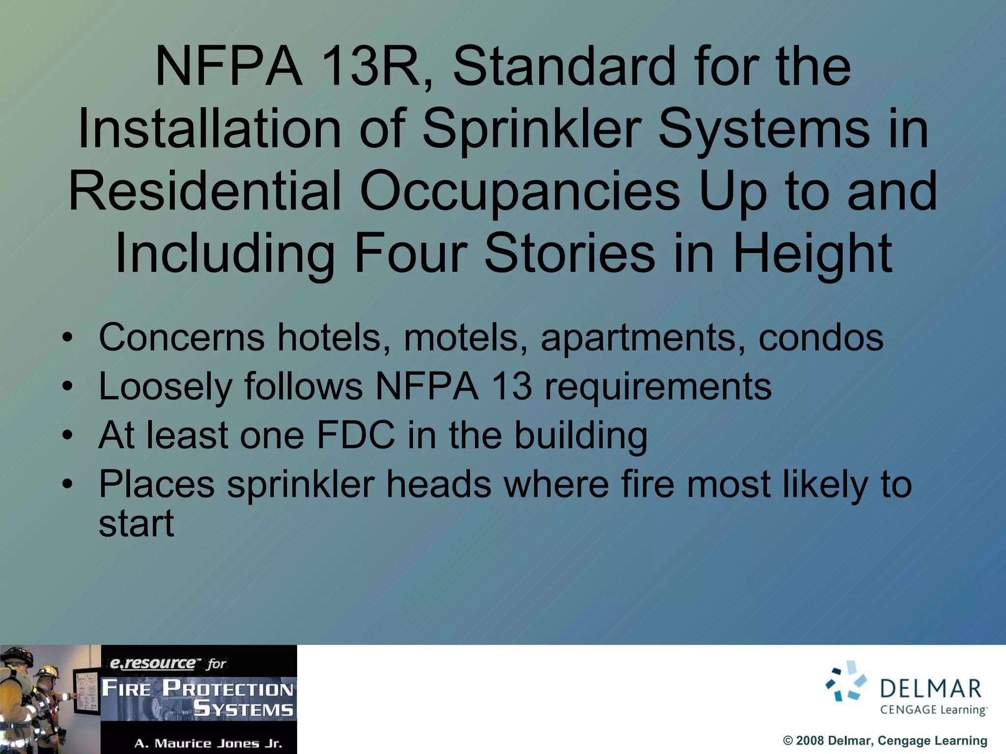 NFPA 13R, Standard for the Installation of Sprinkler Systems in Residential Occupancies Up to and Including Four Stories in Height Concerns hotels, motels, apartments, condos Loosely follows NFPA 13 requirements At least one FDC in the building Places sprinkler heads where fire most likely to start 