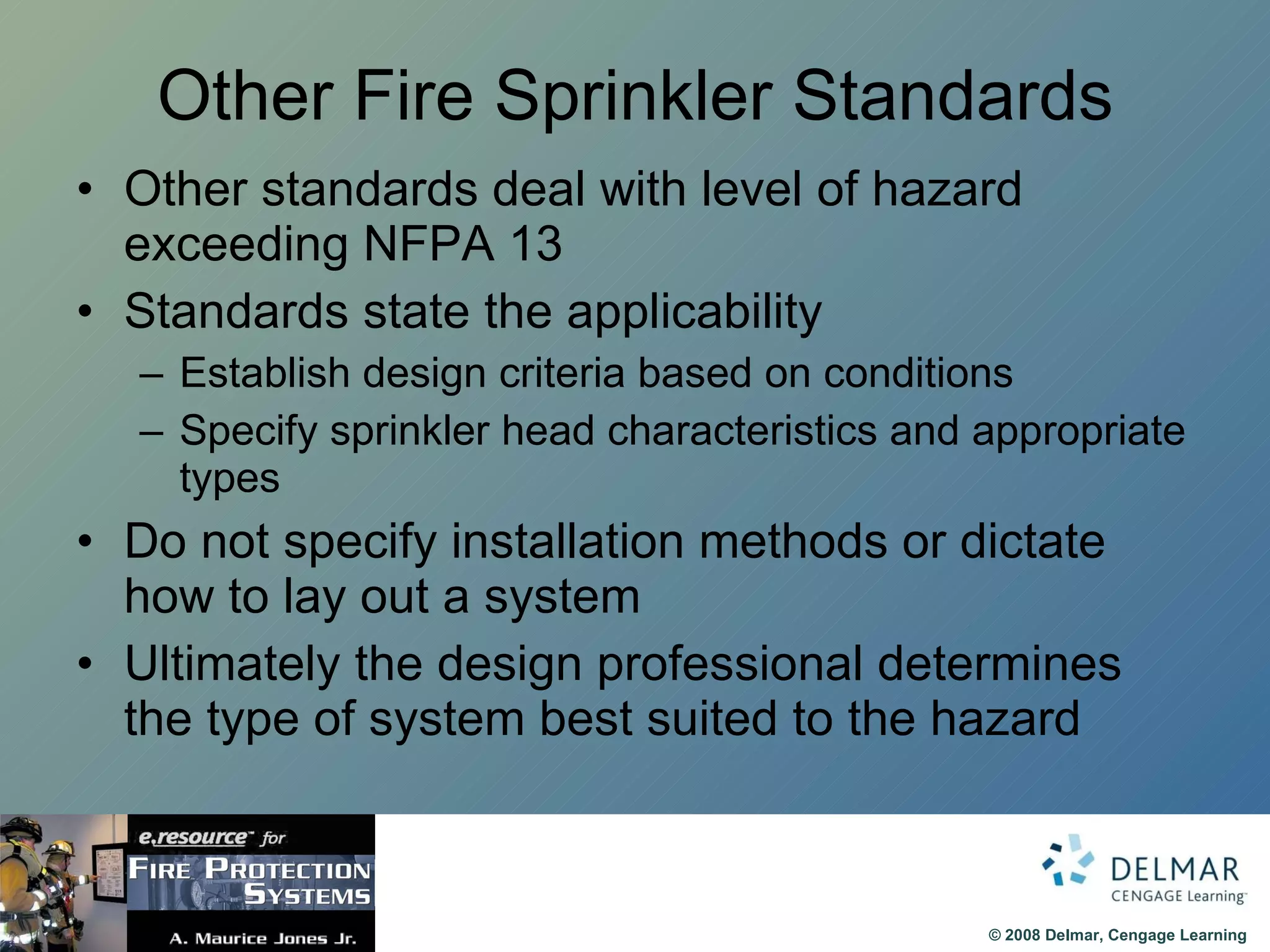 Other Fire Sprinkler Standards Other standards deal with level of hazard exceeding NFPA 13 Standards state the applicability Establish design criteria based on conditions Specify sprinkler head characteristics and appropriate types Do not specify installation methods or dictate how to lay out a system Ultimately the design professional determines the type of system best suited to the hazard 