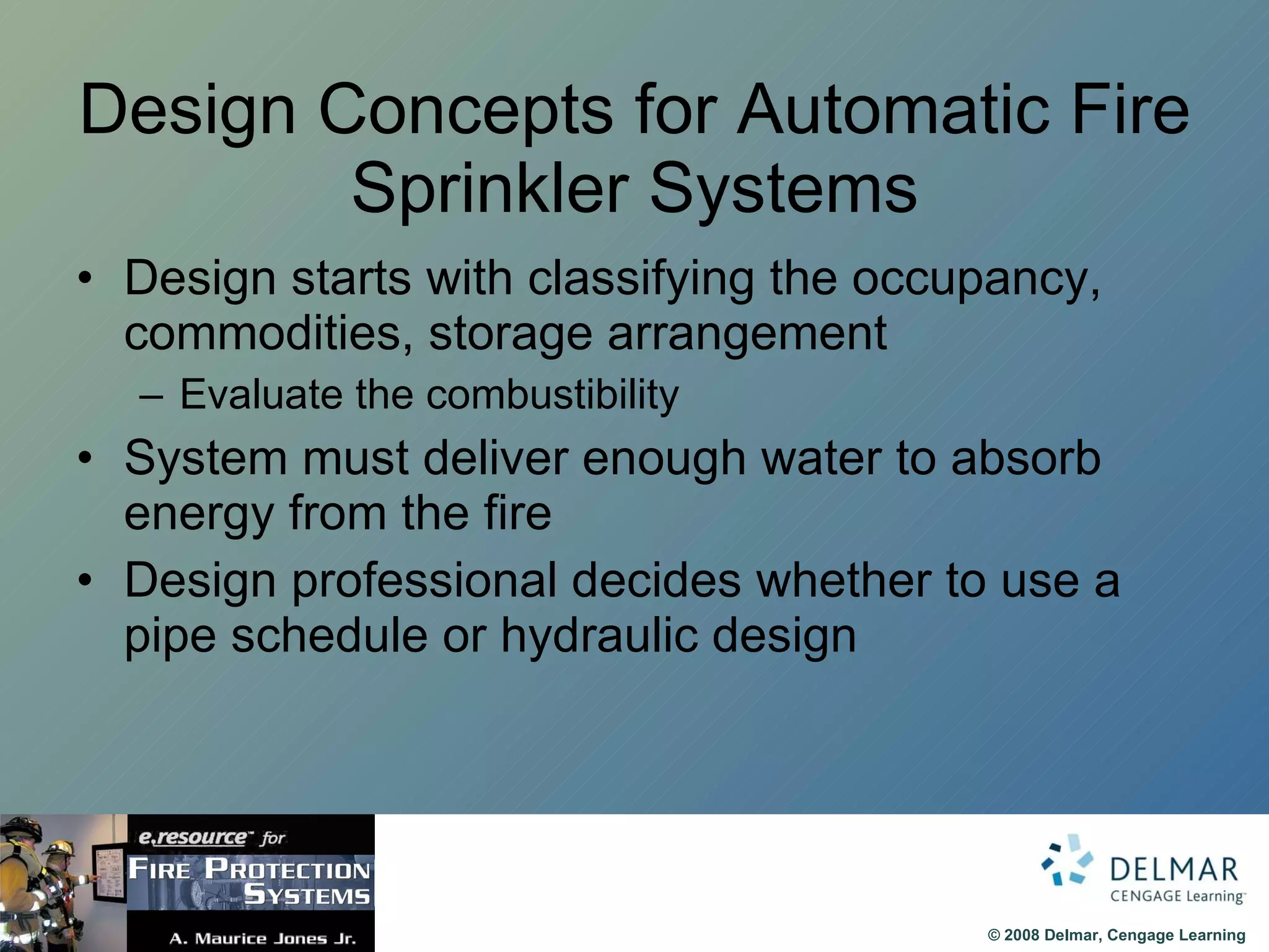 Design Concepts for Automatic Fire Sprinkler Systems Design starts with classifying the occupancy, commodities, storage arrangement Evaluate the combustibility System must deliver enough water to absorb energy from the fire Design professional decides whether to use a pipe schedule or hydraulic design 