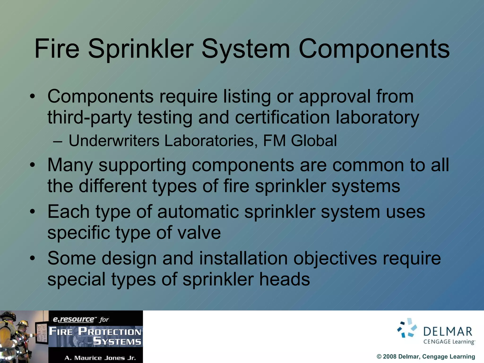 Fire Sprinkler System Components Components require listing or approval from third-party testing and certification laboratory Underwriters Laboratories, FM Global Many supporting components are common to all the different types of fire sprinkler systems Each type of automatic sprinkler system uses specific type of valve Some design and installation objectives require special types of sprinkler heads 
