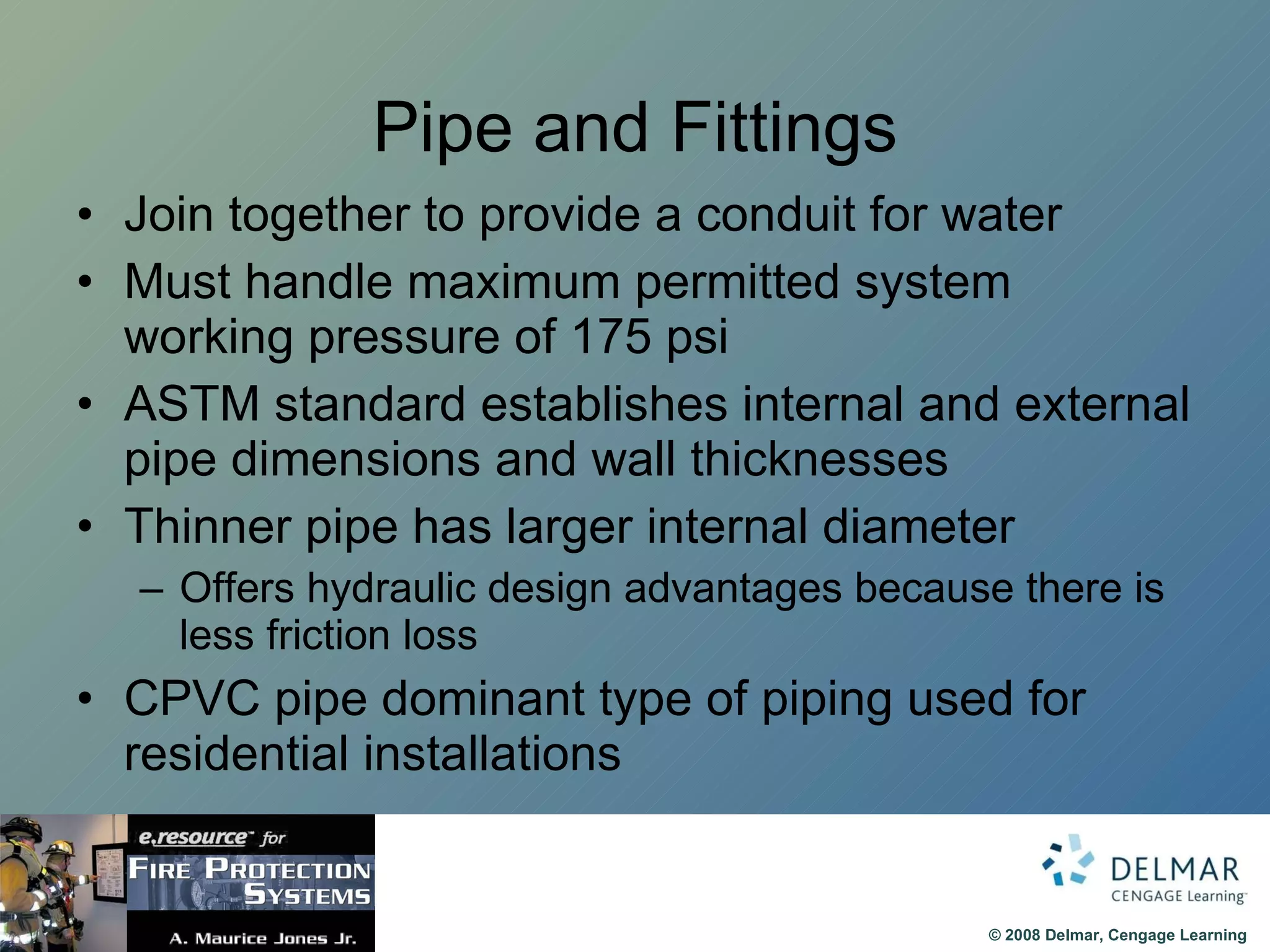 Pipe and Fittings Join together to provide a conduit for water Must handle maximum permitted system working pressure of 175 psi ASTM standard establishes internal and external pipe dimensions and wall thicknesses Thinner pipe has larger internal diameter Offers hydraulic design advantages because there is less friction loss CPVC pipe dominant type of piping used for residential installations 