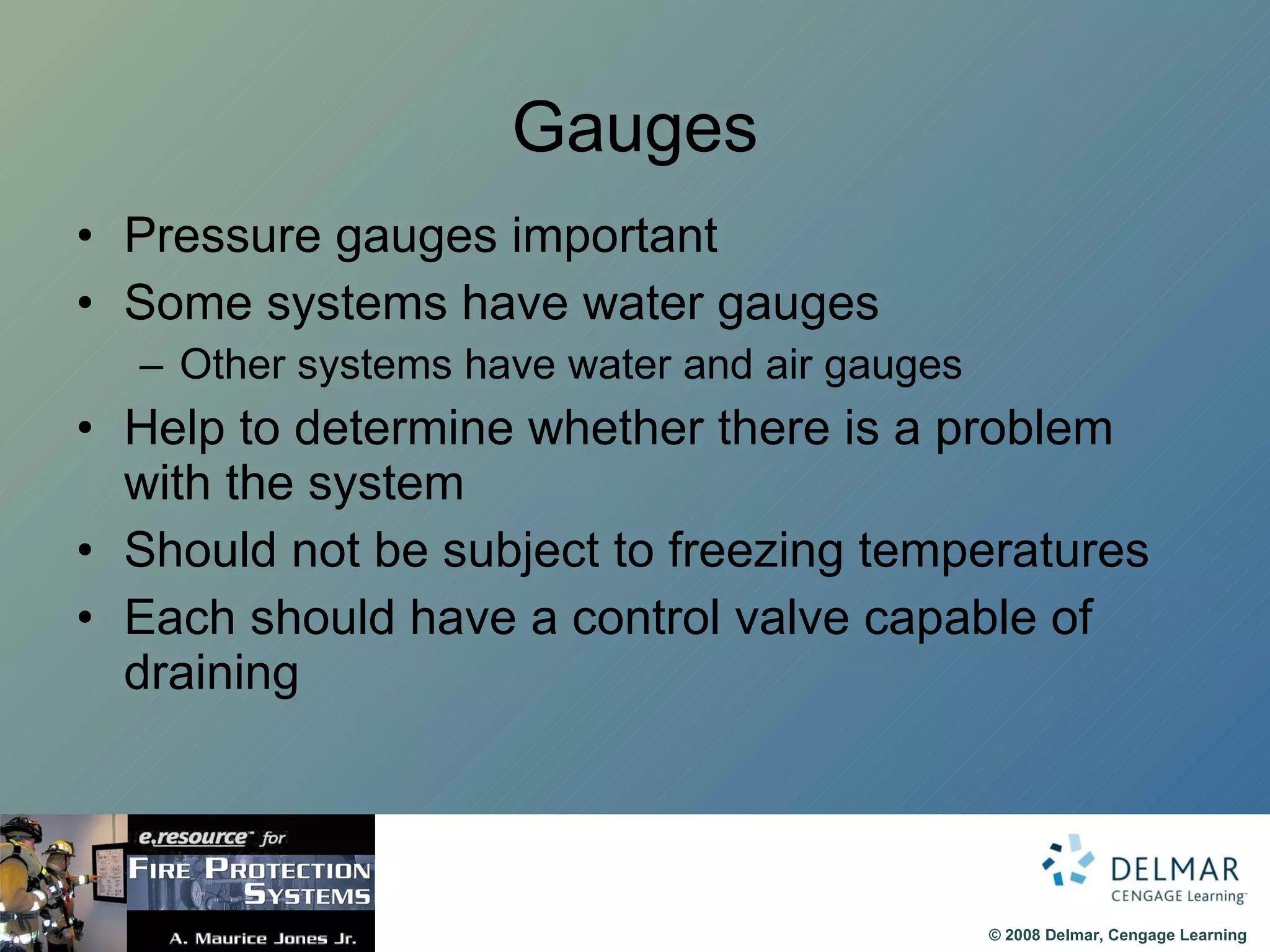 Gauges Pressure gauges important Some systems have water gauges Other systems have water and air gauges Help to determine whether there is a problem with the system Should not be subject to freezing temperatures Each should have a control valve capable of draining 