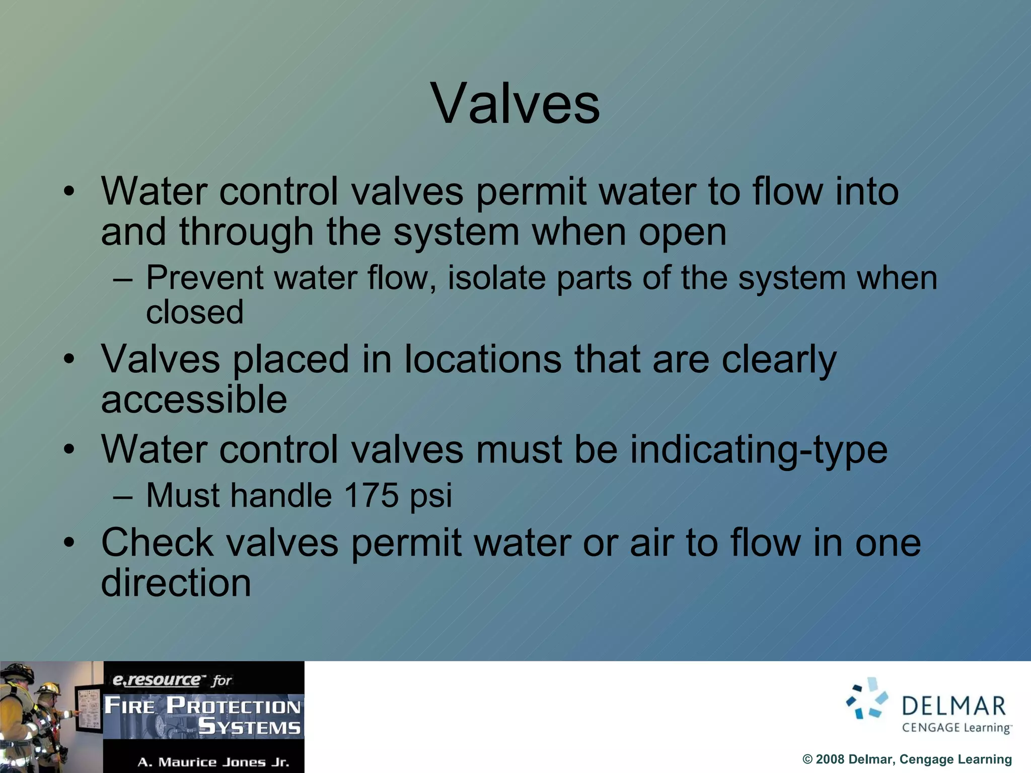 Valves Water control valves permit water to flow into and through the system when open Prevent water flow, isolate parts of the system when closed Valves placed in locations that are clearly accessible Water control valves must be indicating-type Must handle 175 psi Check valves permit water or air to flow in one direction 