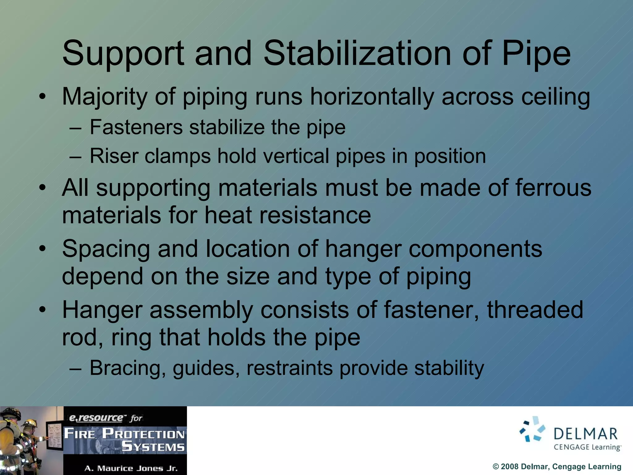 Support and Stabilization of Pipe Majority of piping runs horizontally across ceiling Fasteners stabilize the pipe Riser clamps hold vertical pipes in position All supporting materials must be made of ferrous materials for heat resistance Spacing and location of hanger components depend on the size and type of piping Hanger assembly consists of fastener, threaded rod, ring that holds the pipe Bracing, guides, restraints provide stability 
