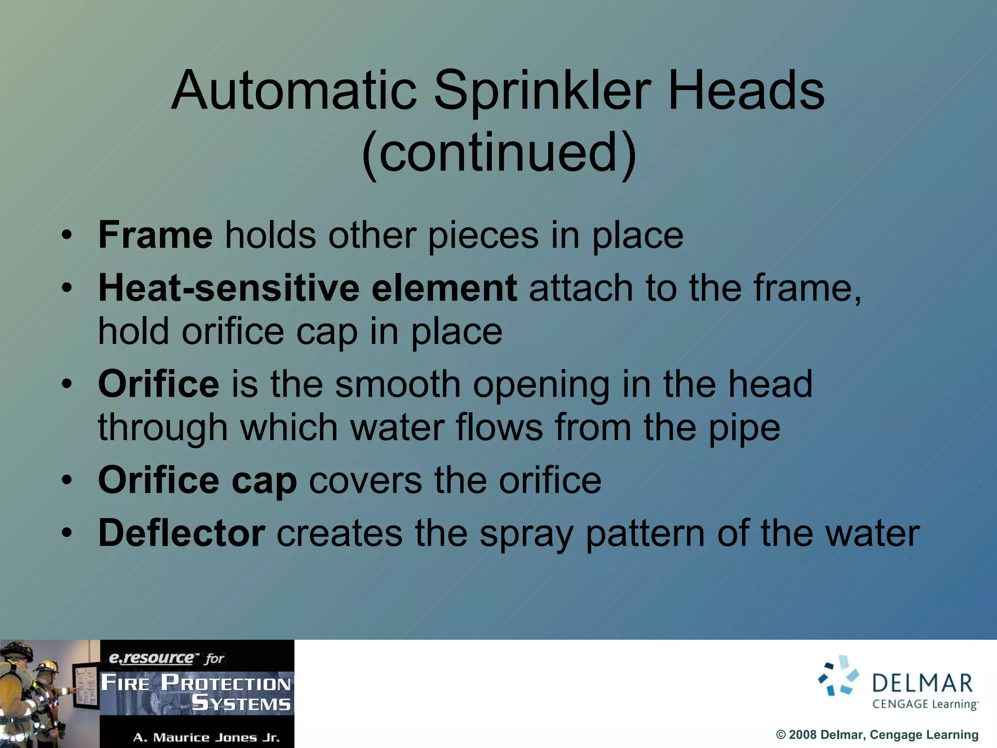 Automatic Sprinkler Heads (continued) Frame  holds other pieces in place Heat-sensitive element  attach to the frame, hold orifice cap in place Orifice  is the smooth opening in the head through which water flows from the pipe Orifice cap  covers the orifice Deflector  creates the spray pattern of the water 