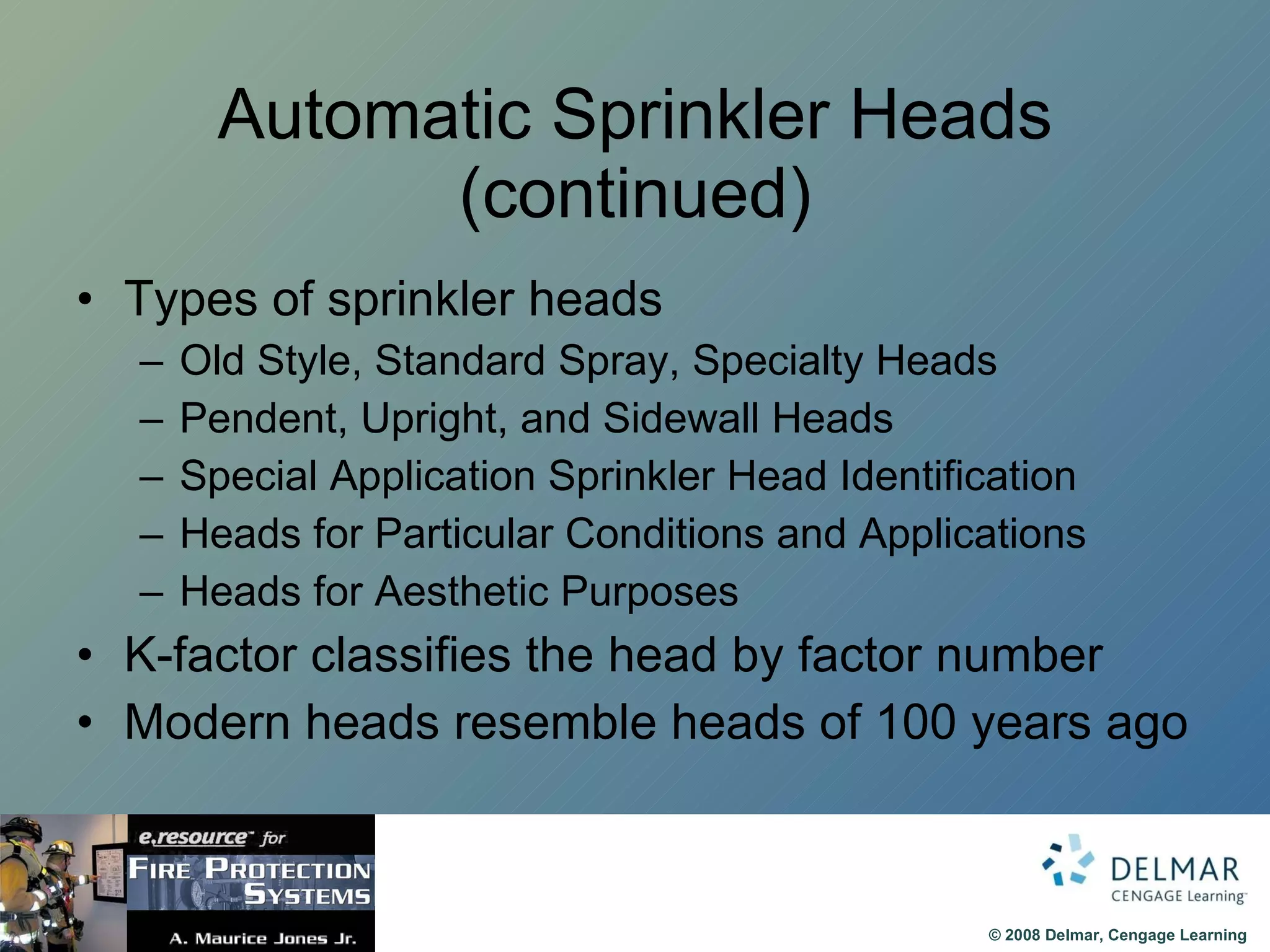 Automatic Sprinkler Heads (continued) Types of sprinkler heads Old Style, Standard Spray, Specialty Heads Pendent, Upright, and Sidewall Heads Special Application Sprinkler Head Identification Heads for Particular Conditions and Applications Heads for Aesthetic Purposes K-factor classifies the head by factor number Modern heads resemble heads of 100 years ago 