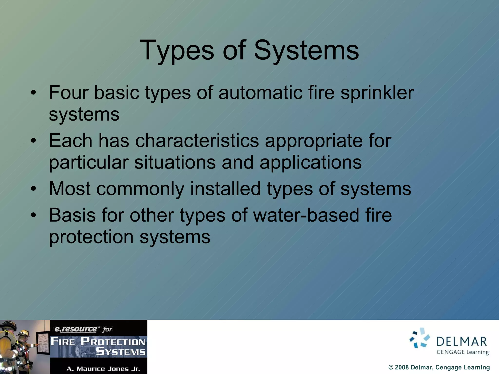 Types of Systems Four basic types of automatic fire sprinkler systems Each has characteristics appropriate for particular situations and applications Most commonly installed types of systems Basis for other types of water-based fire protection systems 