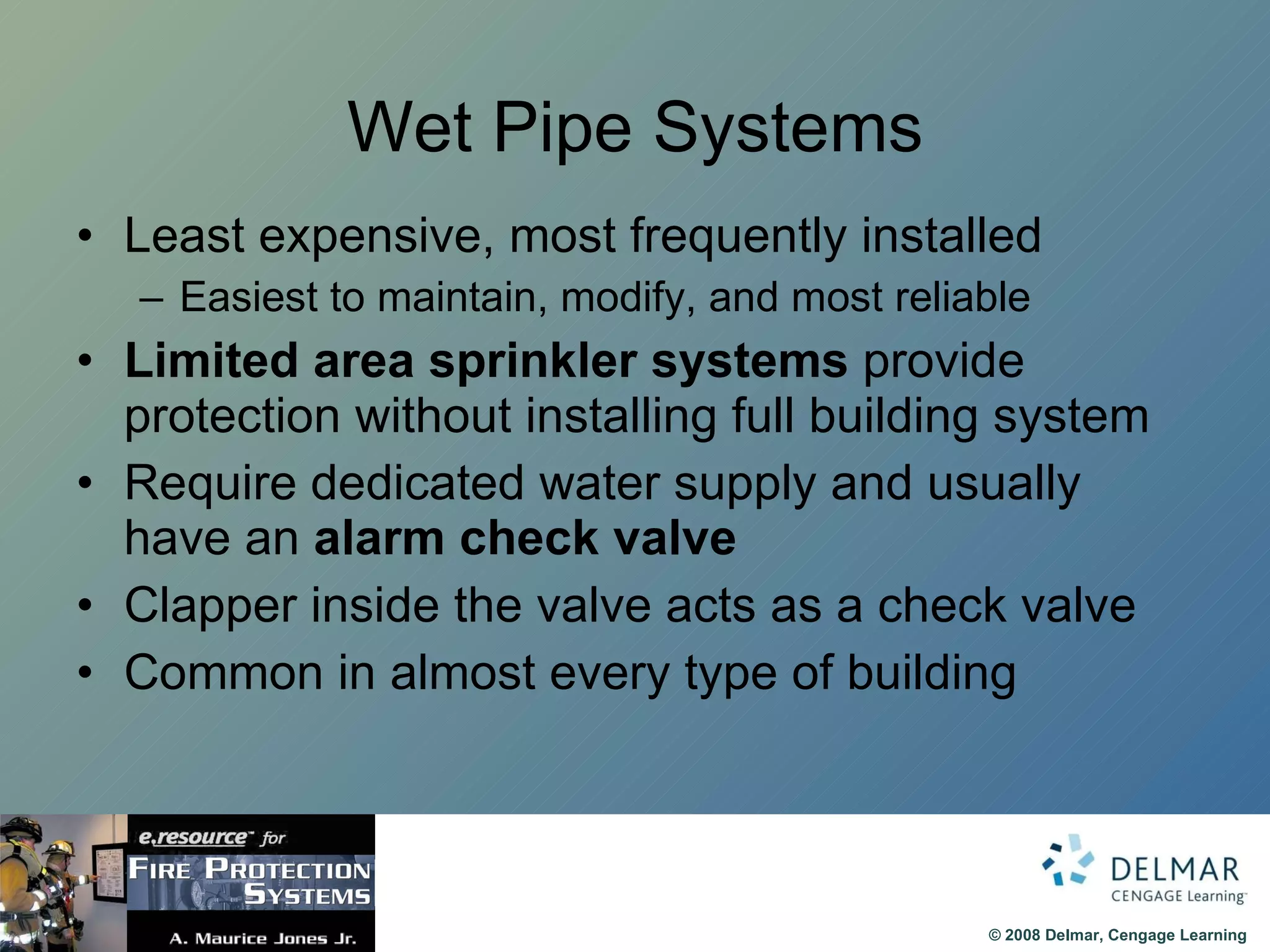 Wet Pipe Systems Least expensive, most frequently installed Easiest to maintain, modify, and most reliable Limited area sprinkler systems  provide protection without installing full building system Require dedicated water supply and usually have an  alarm check valve   Clapper inside the valve acts as a check valve Common in almost every type of building 