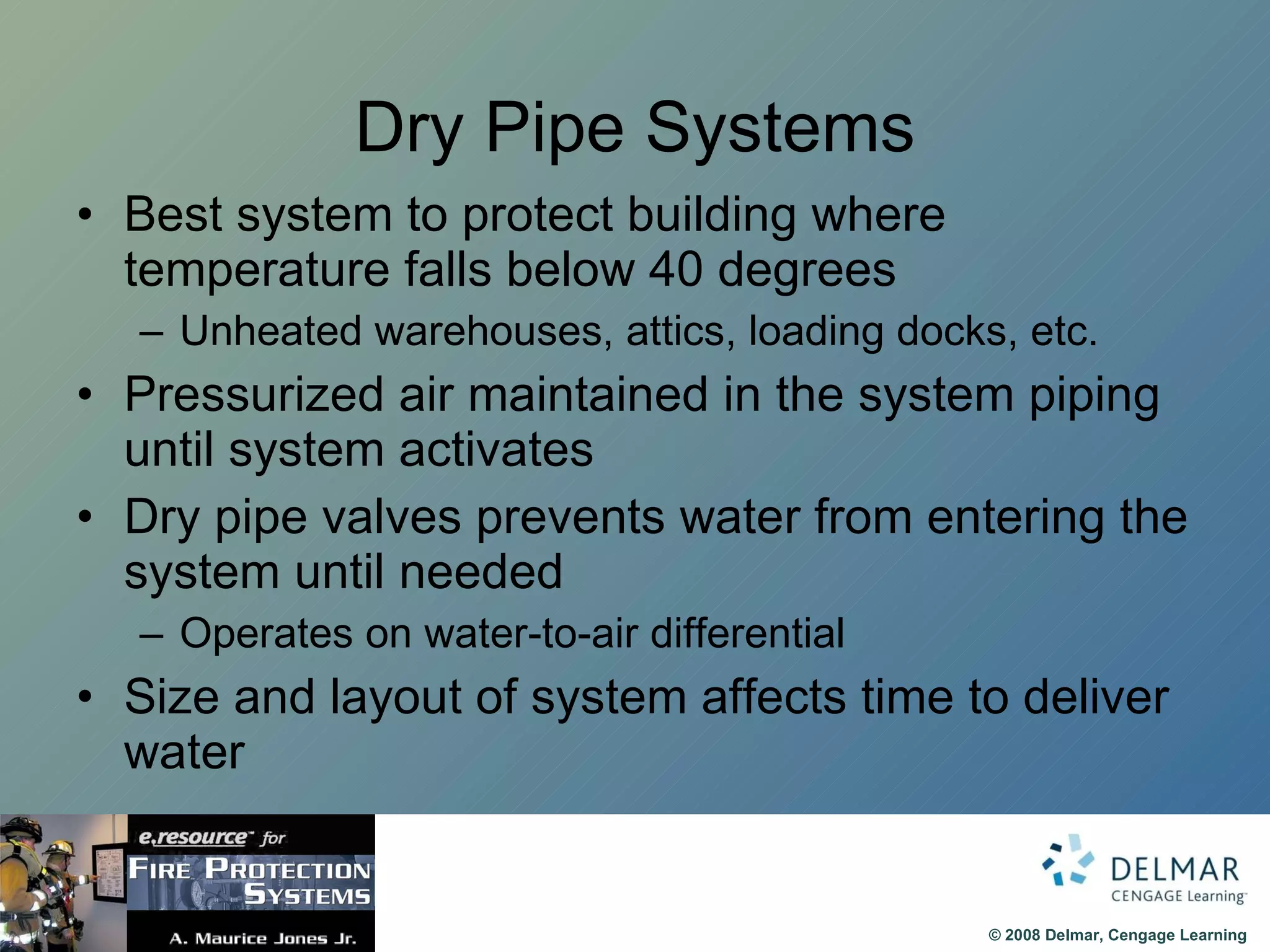 Dry Pipe Systems Best system to protect building where temperature falls below 40 degrees Unheated warehouses, attics, loading docks, etc. Pressurized air maintained in the system piping until system activates Dry pipe valves prevents water from entering the system until needed Operates on water-to-air differential Size and layout of system affects time to deliver water 