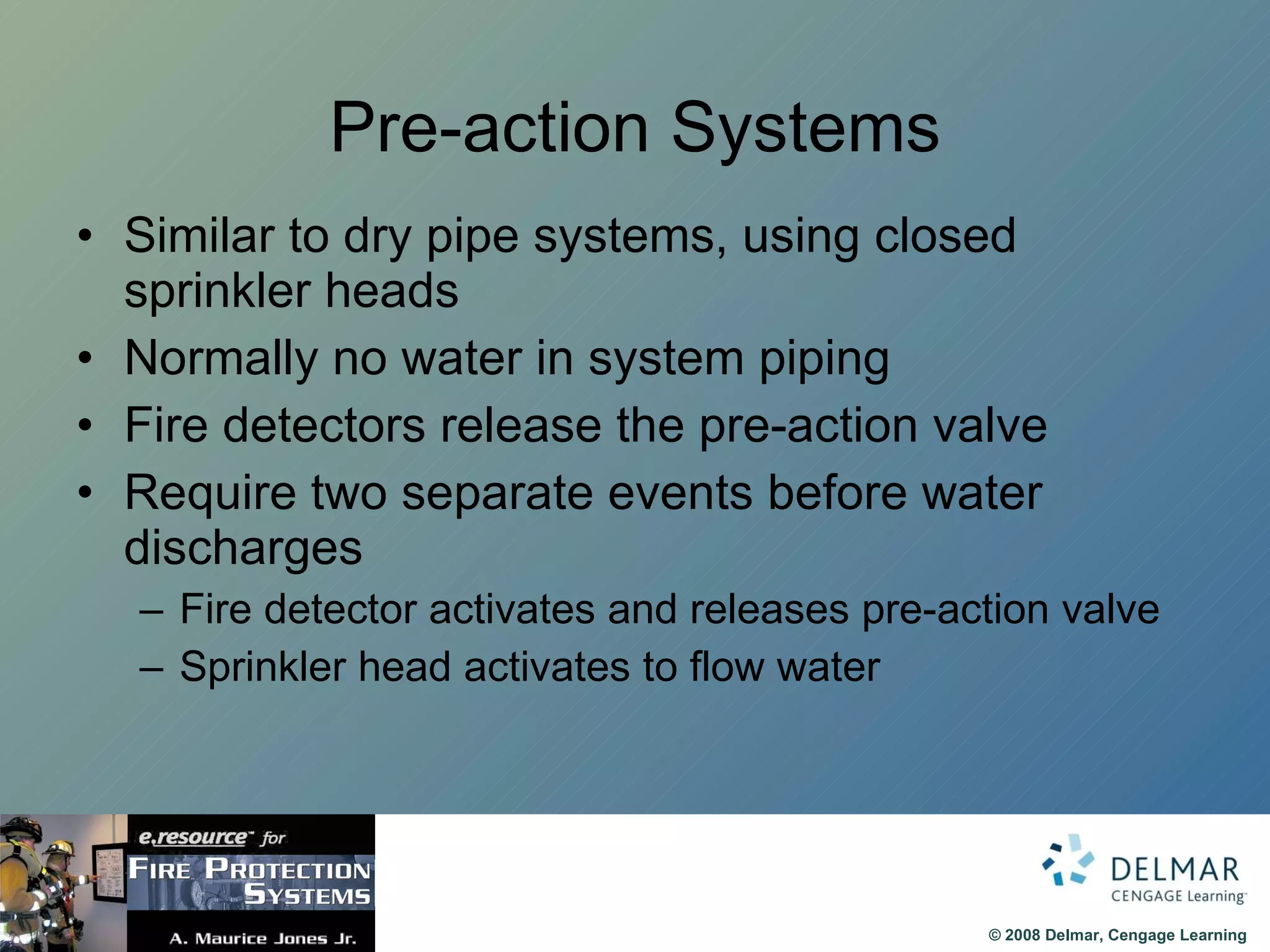 Pre-action Systems Similar to dry pipe systems, using closed sprinkler heads Normally no water in system piping Fire detectors release the pre-action valve Require two separate events before water discharges Fire detector activates and releases pre-action valve Sprinkler head activates to flow water 