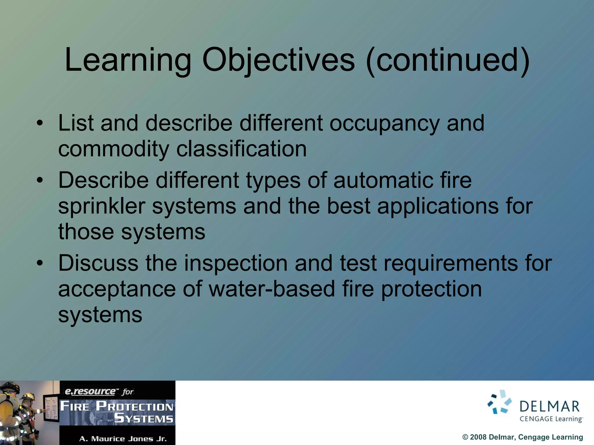 Learning Objectives (continued) List and describe different occupancy and commodity classification Describe different types of automatic fire sprinkler systems and the best applications for those systems Discuss the inspection and test requirements for acceptance of water-based fire protection systems 