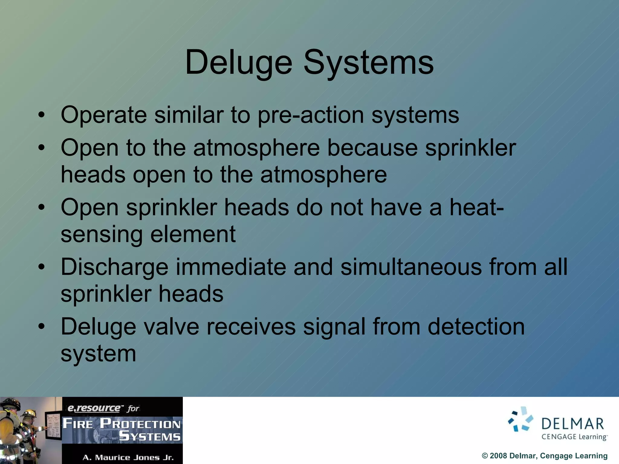 Deluge Systems Operate similar to pre-action systems Open to the atmosphere because sprinkler heads open to the atmosphere Open sprinkler heads do not have a heat-sensing element Discharge immediate and simultaneous from all sprinkler heads Deluge valve receives signal from detection system 
