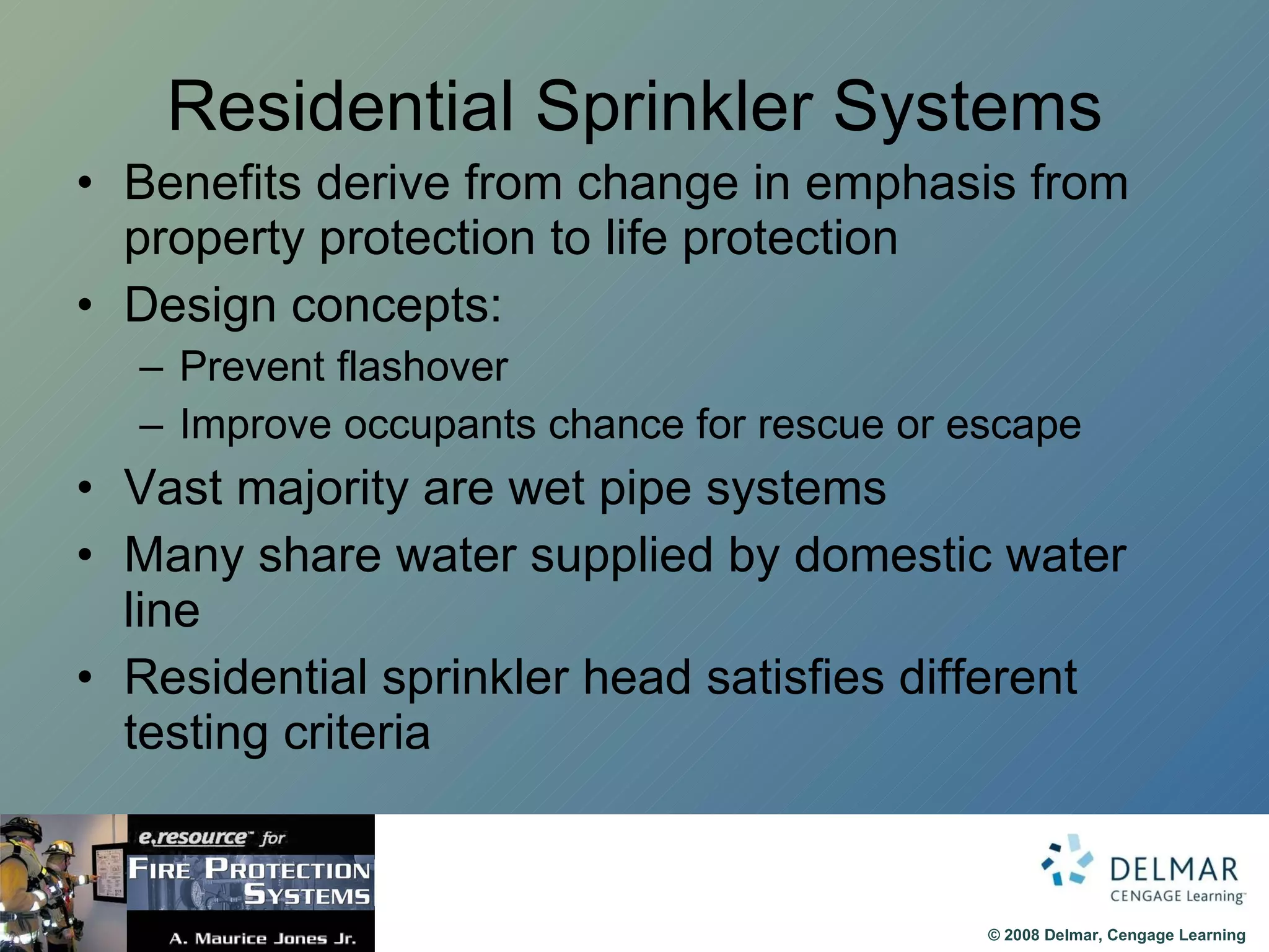 Residential Sprinkler Systems Benefits derive from change in emphasis from property protection to life protection Design concepts: Prevent flashover Improve occupants chance for rescue or escape Vast majority are wet pipe systems Many share water supplied by domestic water line Residential sprinkler head satisfies different testing criteria 