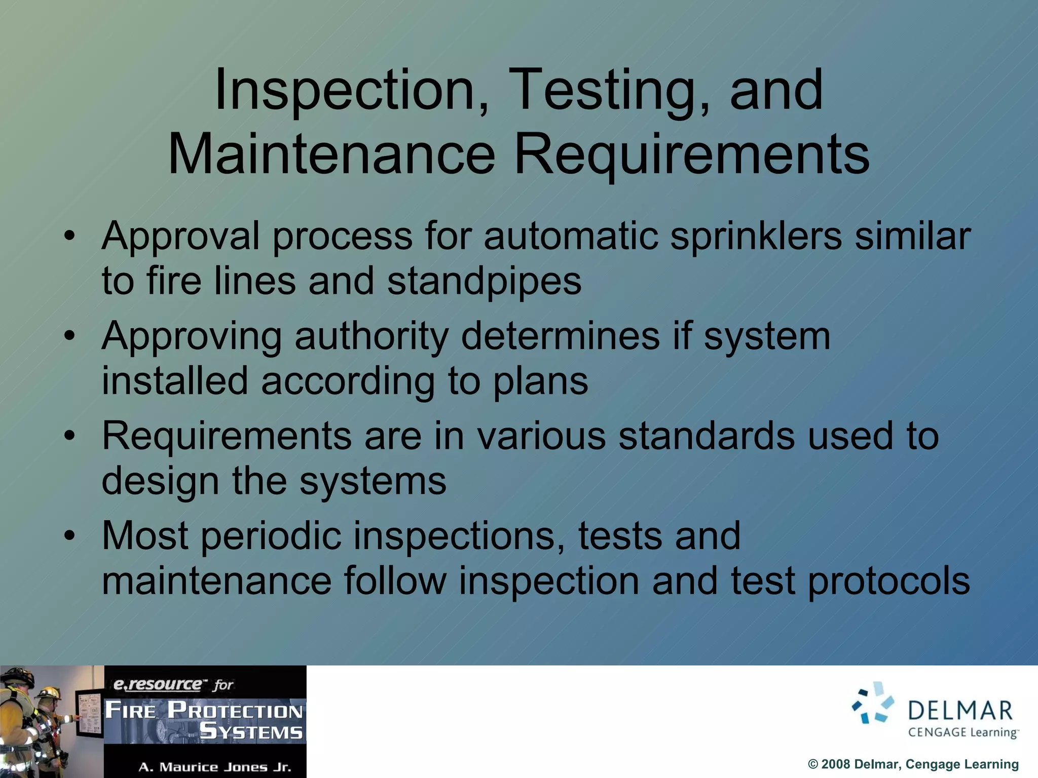 Inspection, Testing, and Maintenance Requirements Approval process for automatic sprinklers similar to fire lines and standpipes Approving authority determines if system installed according to plans Requirements are in various standards used to design the systems Most periodic inspections, tests and maintenance follow inspection and test protocols 