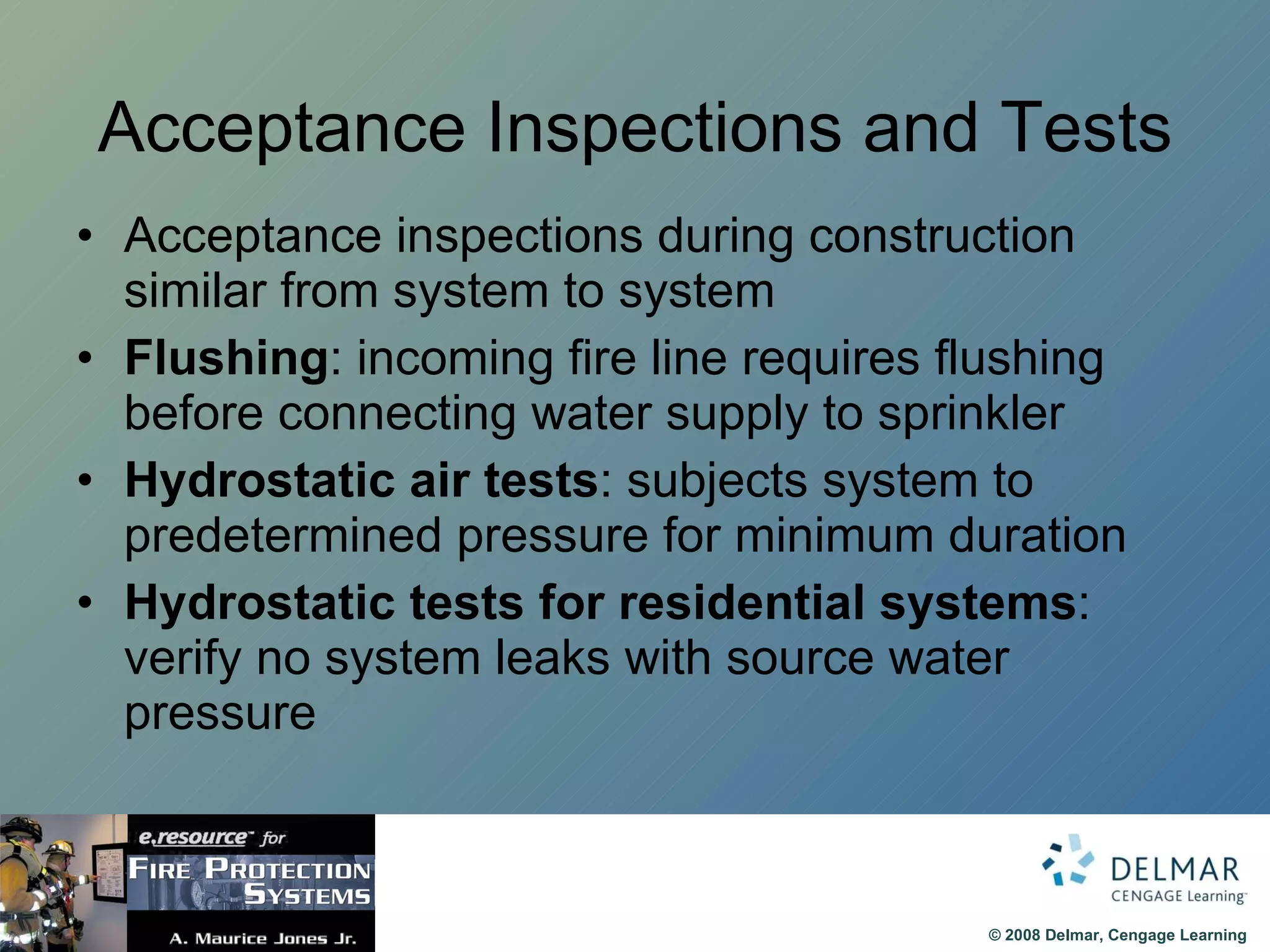 Acceptance Inspections and Tests Acceptance inspections during construction similar from system to system Flushing : incoming fire line requires flushing before connecting water supply to sprinkler Hydrostatic air tests : subjects system to predetermined pressure for minimum duration Hydrostatic tests for residential systems : verify no system leaks with source water pressure 