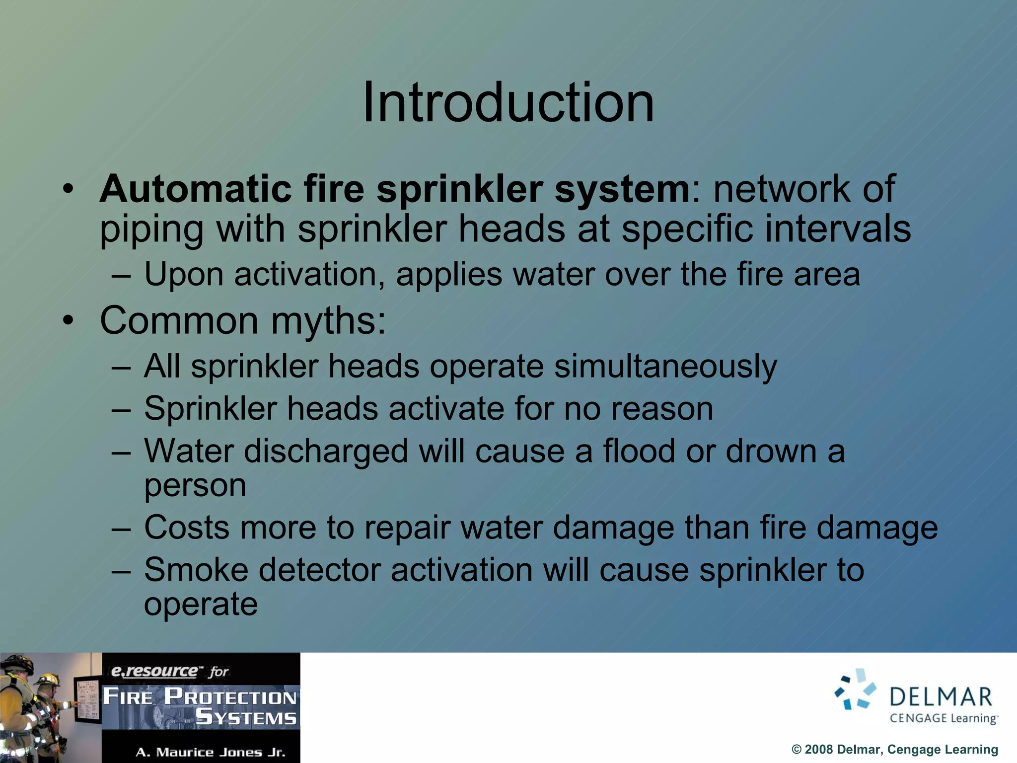 Introduction Automatic fire sprinkler system : network of piping with sprinkler heads at specific intervals Upon activation, applies water over the fire area Common myths: All sprinkler heads operate simultaneously Sprinkler heads activate for no reason Water discharged will cause a flood or drown a person Costs more to repair water damage than fire damage Smoke detector activation will cause sprinkler to operate 
