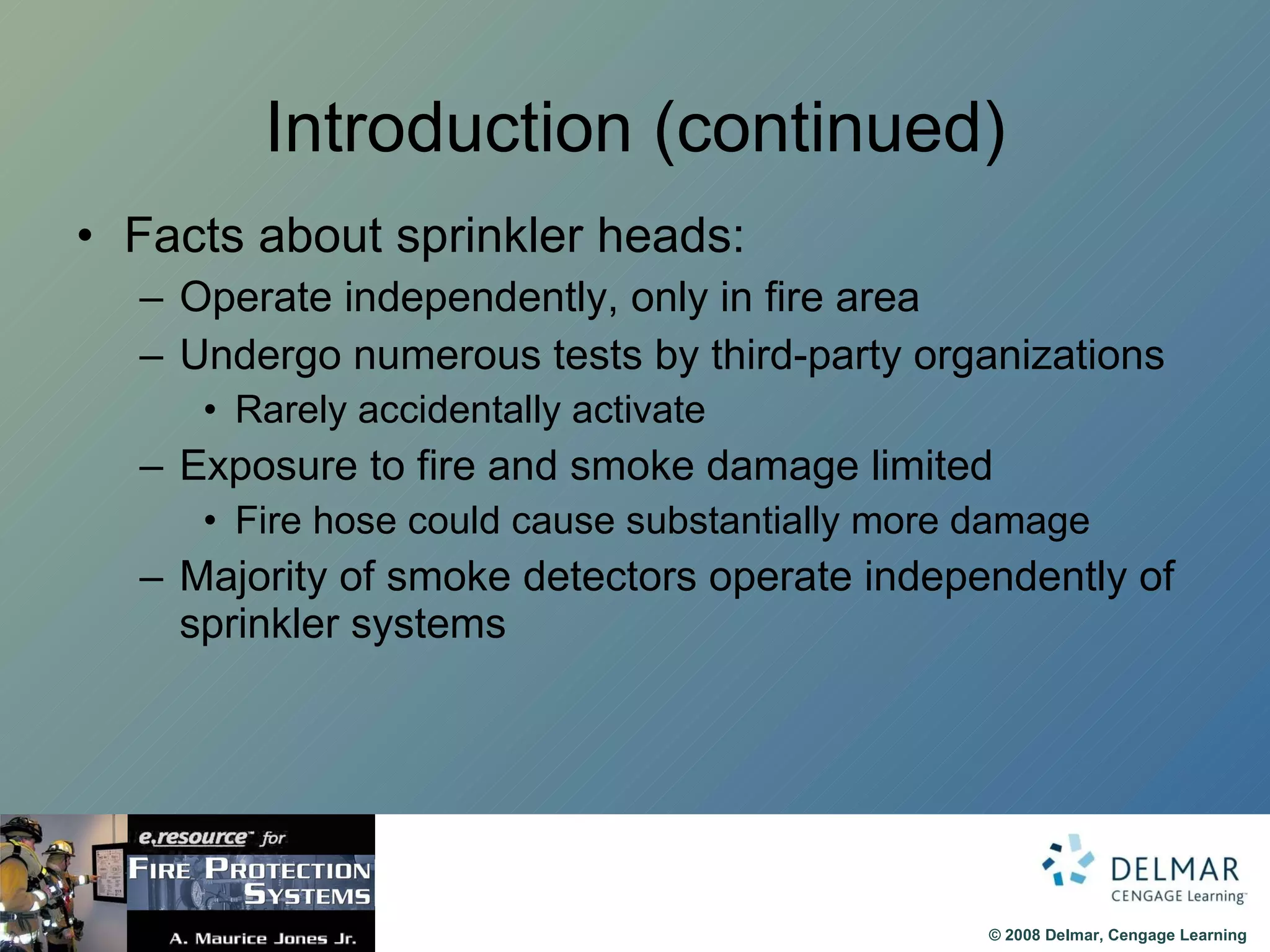 Introduction (continued) Facts about sprinkler heads: Operate independently, only in fire area Undergo numerous tests by third-party organizations Rarely accidentally activate Exposure to fire and smoke damage limited Fire hose could cause substantially more damage Majority of smoke detectors operate independently of sprinkler systems 
