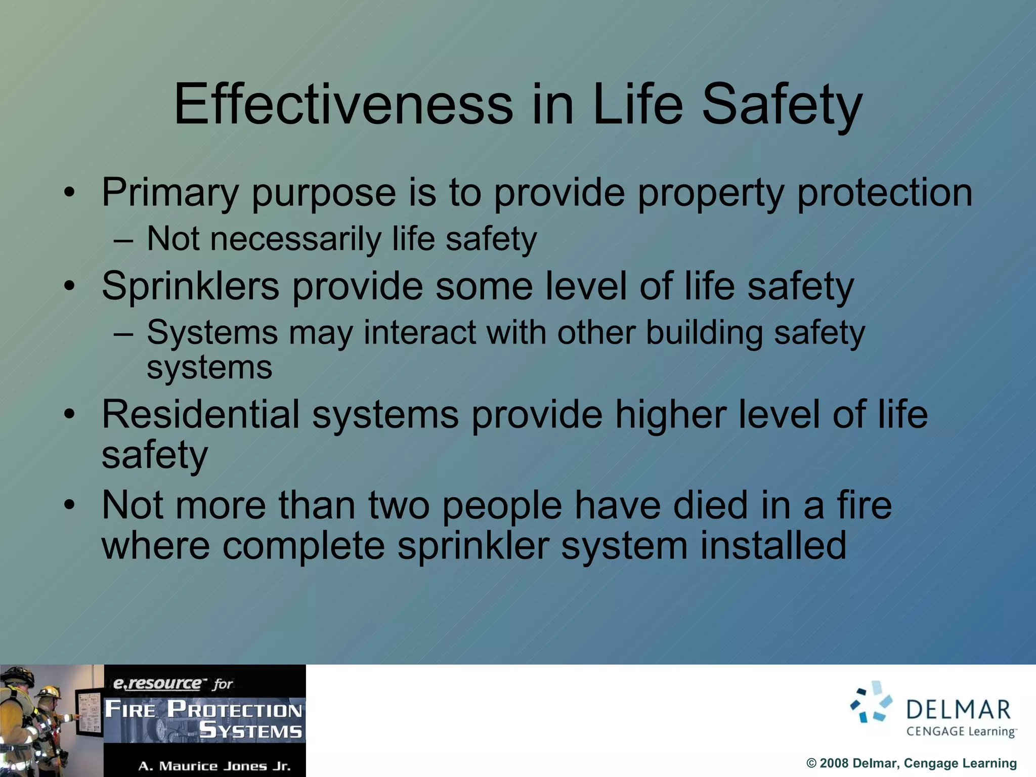 Effectiveness in Life Safety Primary purpose is to provide property protection Not necessarily life safety Sprinklers provide some level of life safety Systems may interact with other building safety systems Residential systems provide higher level of life safety Not more than two people have died in a fire where complete sprinkler system installed  