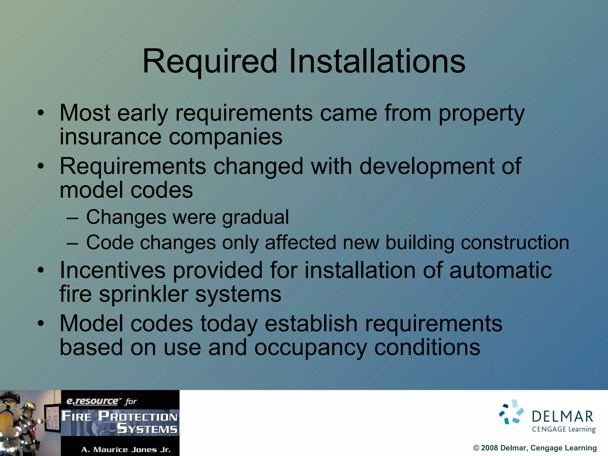 Required Installations Most early requirements came from property insurance companies Requirements changed with development of model codes Changes were gradual Code changes only affected new building construction Incentives provided for installation of automatic fire sprinkler systems Model codes today establish requirements based on use and occupancy conditions 
