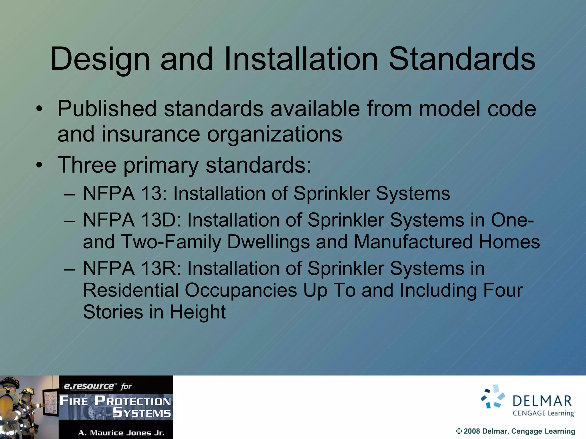 Design and Installation Standards Published standards available from model code and insurance organizations Three primary standards: NFPA 13: Installation of Sprinkler Systems NFPA 13D: Installation of Sprinkler Systems in One- and Two-Family Dwellings and Manufactured Homes NFPA 13R: Installation of Sprinkler Systems in Residential Occupancies Up To and Including Four Stories in Height  
