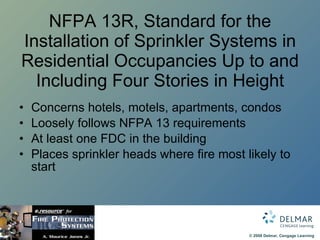 NFPA 13R, Standard for the Installation of Sprinkler Systems in Residential Occupancies Up to and Including Four Stories in Height Concerns hotels, motels, apartments, condos Loosely follows NFPA 13 requirements At least one FDC in the building Places sprinkler heads where fire most likely to start 
