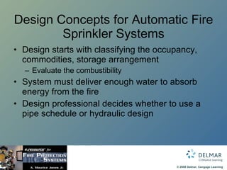 Design Concepts for Automatic Fire Sprinkler Systems Design starts with classifying the occupancy, commodities, storage arrangement Evaluate the combustibility System must deliver enough water to absorb energy from the fire Design professional decides whether to use a pipe schedule or hydraulic design 