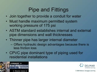 Pipe and Fittings Join together to provide a conduit for water Must handle maximum permitted system working pressure of 175 psi ASTM standard establishes internal and external pipe dimensions and wall thicknesses Thinner pipe has larger internal diameter Offers hydraulic design advantages because there is less friction loss CPVC pipe dominant type of piping used for residential installations 