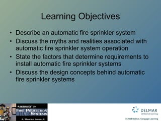 Learning Objectives Describe an automatic fire sprinkler system Discuss the myths and realities associated with automatic fire sprinkler system operation State the factors that determine requirements to install automatic fire sprinkler systems Discuss the design concepts behind automatic fire sprinkler systems 