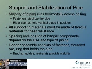 Support and Stabilization of Pipe Majority of piping runs horizontally across ceiling Fasteners stabilize the pipe Riser clamps hold vertical pipes in position All supporting materials must be made of ferrous materials for heat resistance Spacing and location of hanger components depend on the size and type of piping Hanger assembly consists of fastener, threaded rod, ring that holds the pipe Bracing, guides, restraints provide stability 