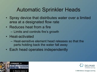Automatic Sprinkler Heads Spray device that distributes water over a limited area at a designated flow rate Reduces heat from a fire Limits and controls fire’s growth  Heat-activated Heat-sensitive element head releases so that the parts holding back the water fall away Each head operates independently 