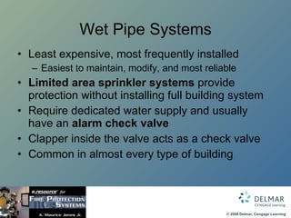Wet Pipe Systems Least expensive, most frequently installed Easiest to maintain, modify, and most reliable Limited area sprinkler systems  provide protection without installing full building system Require dedicated water supply and usually have an  alarm check valve   Clapper inside the valve acts as a check valve Common in almost every type of building 