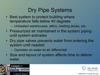 Dry Pipe Systems Best system to protect building where temperature falls below 40 degrees Unheated warehouses, attics, loading docks, etc. Pressurized air maintained in the system piping until system activates Dry pipe valves prevents water from entering the system until needed Operates on water-to-air differential Size and layout of system affects time to deliver water 