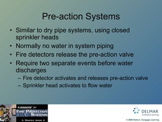 Pre-action Systems Similar to dry pipe systems, using closed sprinkler heads Normally no water in system piping Fire detectors release the pre-action valve Require two separate events before water discharges Fire detector activates and releases pre-action valve Sprinkler head activates to flow water 