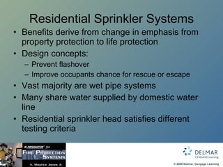 Residential Sprinkler Systems Benefits derive from change in emphasis from property protection to life protection Design concepts: Prevent flashover Improve occupants chance for rescue or escape Vast majority are wet pipe systems Many share water supplied by domestic water line Residential sprinkler head satisfies different testing criteria 