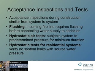 Acceptance Inspections and Tests Acceptance inspections during construction similar from system to system Flushing : incoming fire line requires flushing before connecting water supply to sprinkler Hydrostatic air tests : subjects system to predetermined pressure for minimum duration Hydrostatic tests for residential systems : verify no system leaks with source water pressure 