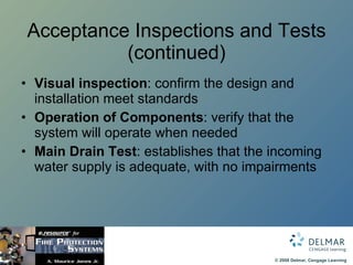 Acceptance Inspections and Tests (continued) Visual inspection : confirm the design and installation meet standards Operation of Components : verify that the system will operate when needed Main Drain Test : establishes that the incoming water supply is adequate, with no impairments 