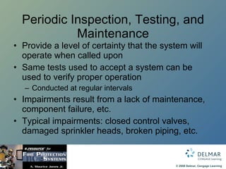 Periodic Inspection, Testing, and Maintenance Provide a level of certainty that the system will operate when called upon Same tests used to accept a system can be used to verify proper operation Conducted at regular intervals Impairments result from a lack of maintenance, component failure, etc.  Typical impairments: closed control valves, damaged sprinkler heads, broken piping, etc. 