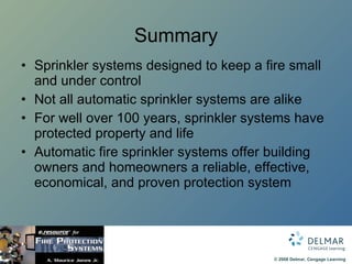 Summary Sprinkler systems designed to keep a fire small and under control Not all automatic sprinkler systems are alike For well over 100 years, sprinkler systems have protected property and life Automatic fire sprinkler systems offer building owners and homeowners a reliable, effective, economical, and proven protection system 