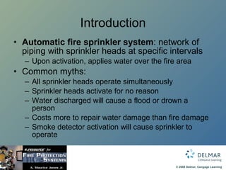 Introduction Automatic fire sprinkler system : network of piping with sprinkler heads at specific intervals Upon activation, applies water over the fire area Common myths: All sprinkler heads operate simultaneously Sprinkler heads activate for no reason Water discharged will cause a flood or drown a person Costs more to repair water damage than fire damage Smoke detector activation will cause sprinkler to operate 