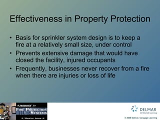 Effectiveness in Property Protection Basis for sprinkler system design is to keep a fire at a relatively small size, under control Prevents extensive damage that would have closed the facility, injured occupants Frequently, businesses never recover from a fire when there are injuries or loss of life 