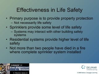 Effectiveness in Life Safety Primary purpose is to provide property protection Not necessarily life safety Sprinklers provide some level of life safety Systems may interact with other building safety systems Residential systems provide higher level of life safety Not more than two people have died in a fire where complete sprinkler system installed  