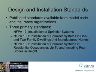 Design and Installation Standards Published standards available from model code and insurance organizations Three primary standards: NFPA 13: Installation of Sprinkler Systems NFPA 13D: Installation of Sprinkler Systems in One- and Two-Family Dwellings and Manufactured Homes NFPA 13R: Installation of Sprinkler Systems in Residential Occupancies Up To and Including Four Stories in Height  