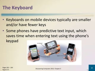 The Keyboard

• Keyboards on mobile devices typically are smaller
  and/or have fewer keys
• Some phones have predictive text input, which
  saves time when entering text using the phone’s
  keypad




Pages 262 – 263                                            12
                   Discovering Computers 2012: Chapter 5
Figure 5-5
 