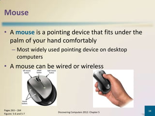 Mouse

• A mouse is a pointing device that fits under the
  palm of your hand comfortably
       – Most widely used pointing device on desktop
         computers
• A mouse can be wired or wireless




Pages 263 – 264                                                  14
                         Discovering Computers 2012: Chapter 5
Figures 5-6 and 5-7
 