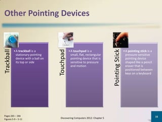 Other Pointing Devices
Trackball




                                                                               Pointing Stick
                                      Touchpad
            • A trackball is a                   • A touchpad is a                              • A pointing stick is a
              stationary pointing                  small, flat, rectangular                       pressure-sensitive
              device with a ball on                pointing device that is                        pointing device
              its top or side                      sensitive to pressure                          shaped like a pencil
                                                   and motion                                     eraser that is
                                                                                                  positioned between
                                                                                                  keys on a keyboard




Pages 265 – 266                                                                                                           16
Figures 5-9 – 5-11                     Discovering Computers 2012: Chapter 5
 