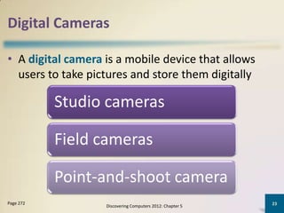 Digital Cameras

• A digital camera is a mobile device that allows
  users to take pictures and store them digitally

           Studio cameras

           Field cameras

           Point-and-shoot camera
Page 272                                                   23
                   Discovering Computers 2012: Chapter 5
 